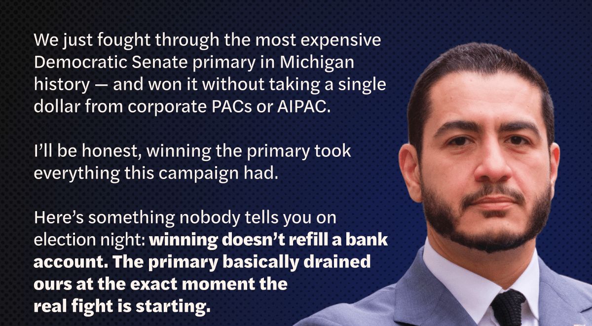 We just fought through the most expensive Democratic Senate primary in Michigan history — and won it without taking a single dollar from corporate PACs or AIPAC.

I'll be honest, winning the primary took everything this campaign had.