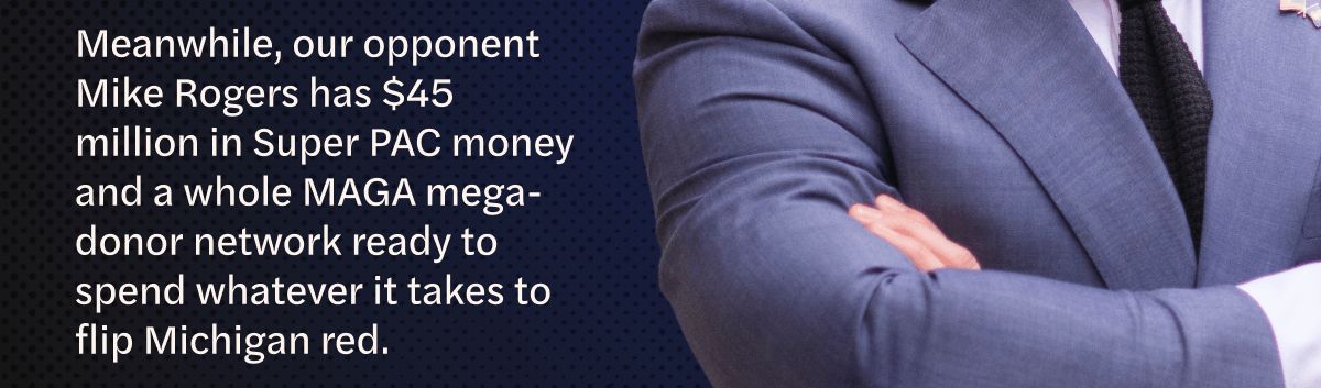 Here's something nobody tells you on election night: winning doesn't refill a bank account. The primary basically drained ours at the exact moment the real fight is starting.

Meanwhile, our opponent Mike Rogers has $45 million in Super PAC money and a whole MAGA mega-donor network ready to spend whatever it takes to flip Michigan red.