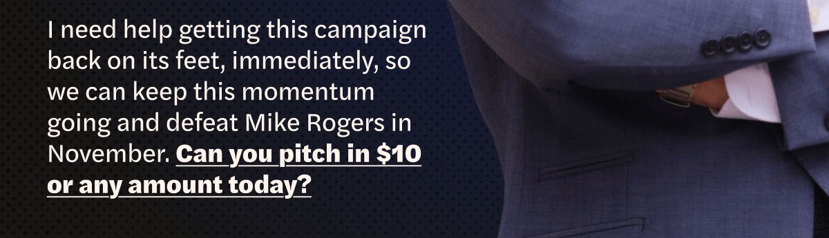 I need help getting this campaign back on its feet, immediately, so we can keep this momentum going and defeat Mike Rogers in November. Can you pitch in $10 or any amount today?