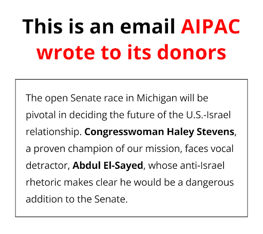 A graphic that says 'This is an email AIPAC wrote to its donors: The open Senate race in Michigan will be pivotal in deciding the future of the U.S.-Israel relationship. Congresswoman Haley Stevens, a proven champion of our mission, faces vocal detractor, Abdul El-Sayed, whose anti-Israel rhetoric makes clear he would be a dangerous addition to the Senate.'