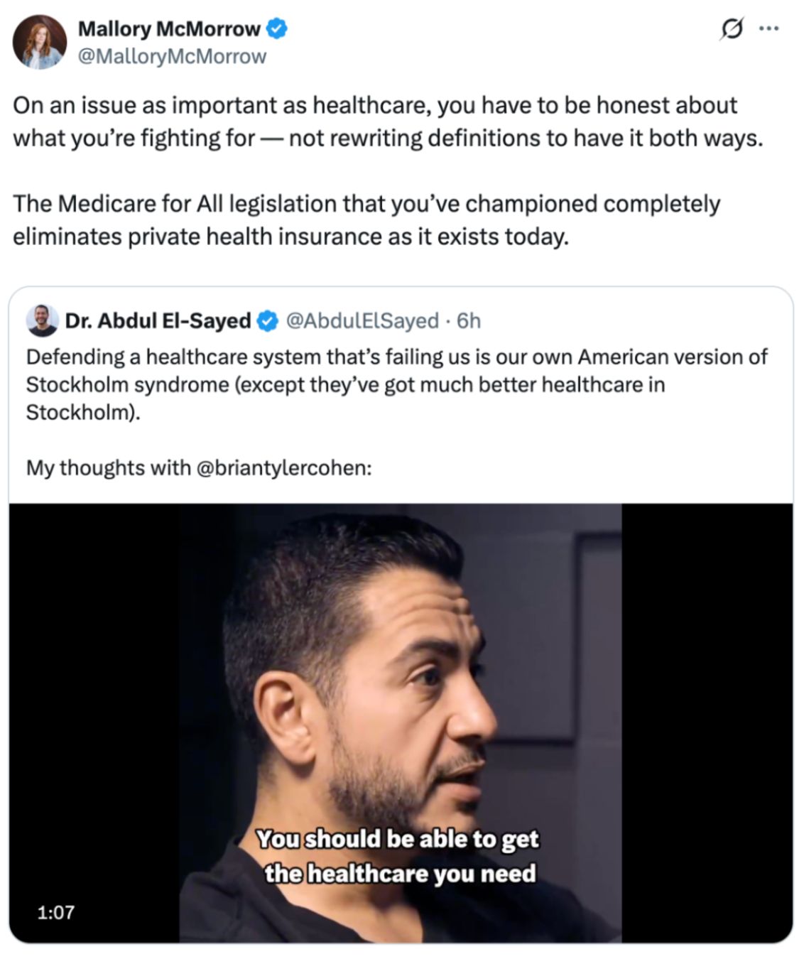 A post from @MalloryMcMorrow: 'On an issue as important as healthcare, you have to be honest about what you’re fighting for –– not rewriting definitions to have it both ways.

The Medicare for All legislation that you’ve championed completely eliminates private health insurance as it exists today.' the post is quoting a post from @AbdulElSayed:'Defending a healthcare system that’s failing us is our own American version of Stockholm syndrome (except they’ve got much better healthcare in Stockholm). 

My thoughts with @briantylercohen:'