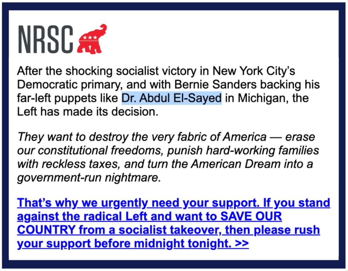 An email from the NRSC: After the shocking socialist victory in New York City’s Democratic primary, and with Bernie Sanders backing his far-left puppets like Dr. Abdul El-Sayed in Michigan, the Left has made its decision.

They want to destroy the very fabric of America — erase our constitutional freedoms, punish hard-working families with reckless taxes, and turn the American Dream into a government-run nightmare.
 
That’s why we urgently need your support. If you stand against the radical Left and want to SAVE OUR COUNTRY from a socialist takeover, then please rush your support before midnight tonight. >>